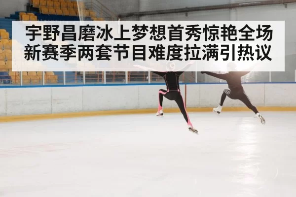 宇野昌磨冰上梦想首秀惊艳全场新赛季两套节目难度拉满引热议